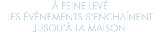   peine lev  les  v nements s encha nent jusqu   la maison