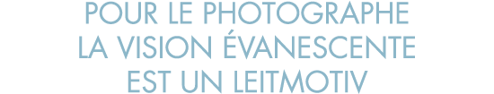 pour le photographe la vision  vanescente est un leitmotiv